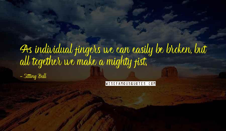 Sitting Bull Quotes: As individual fingers we can easily be broken, but all together we make a mighty fist.