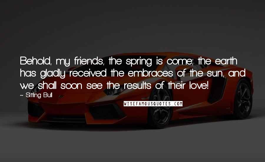 Sitting Bull Quotes: Behold, my friends, the spring is come; the earth has gladly received the embraces of the sun, and we shall soon see the results of their love!