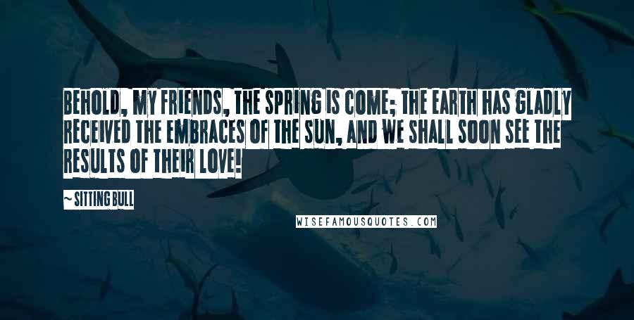 Sitting Bull Quotes: Behold, my friends, the spring is come; the earth has gladly received the embraces of the sun, and we shall soon see the results of their love!