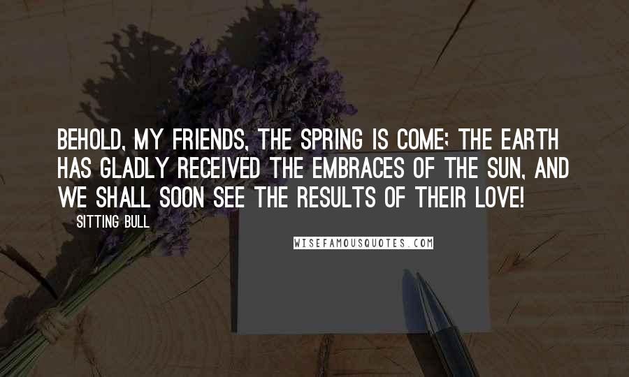 Sitting Bull Quotes: Behold, my friends, the spring is come; the earth has gladly received the embraces of the sun, and we shall soon see the results of their love!