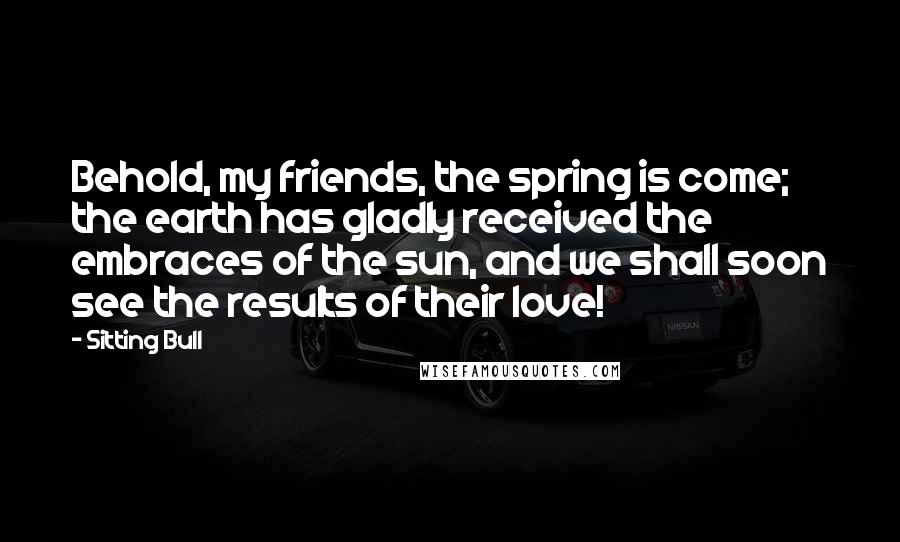 Sitting Bull Quotes: Behold, my friends, the spring is come; the earth has gladly received the embraces of the sun, and we shall soon see the results of their love!