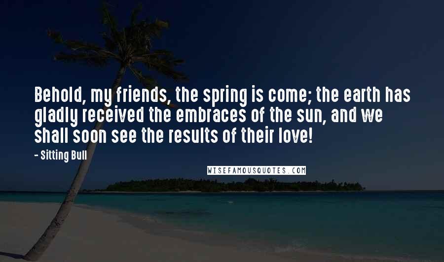 Sitting Bull Quotes: Behold, my friends, the spring is come; the earth has gladly received the embraces of the sun, and we shall soon see the results of their love!