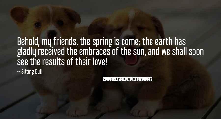 Sitting Bull Quotes: Behold, my friends, the spring is come; the earth has gladly received the embraces of the sun, and we shall soon see the results of their love!