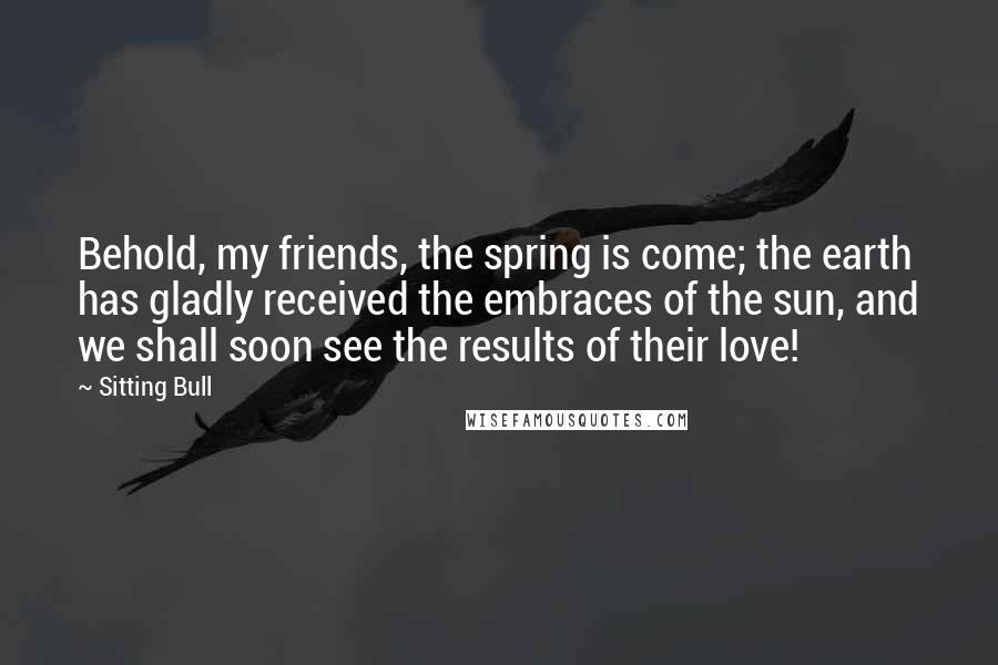 Sitting Bull Quotes: Behold, my friends, the spring is come; the earth has gladly received the embraces of the sun, and we shall soon see the results of their love!