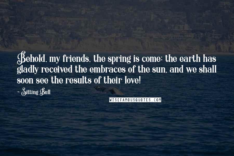 Sitting Bull Quotes: Behold, my friends, the spring is come; the earth has gladly received the embraces of the sun, and we shall soon see the results of their love!