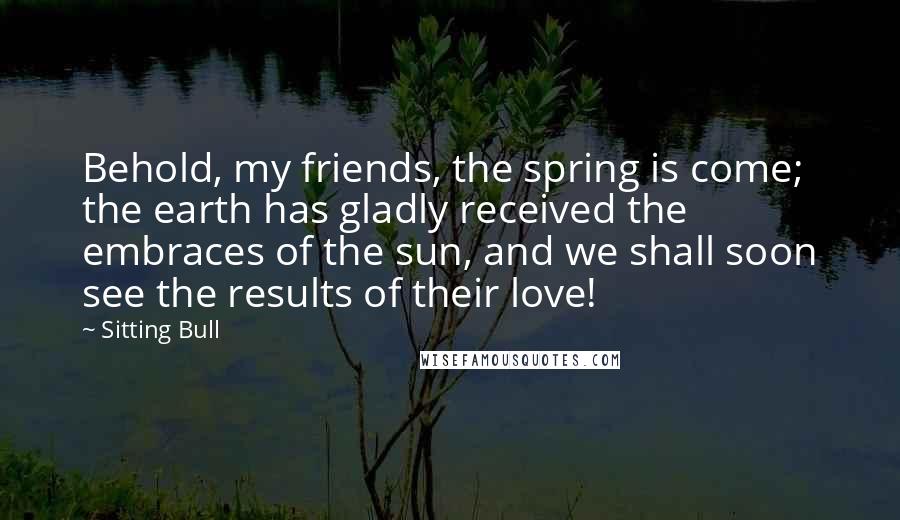 Sitting Bull Quotes: Behold, my friends, the spring is come; the earth has gladly received the embraces of the sun, and we shall soon see the results of their love!