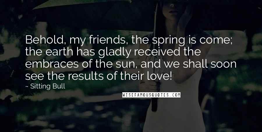 Sitting Bull Quotes: Behold, my friends, the spring is come; the earth has gladly received the embraces of the sun, and we shall soon see the results of their love!