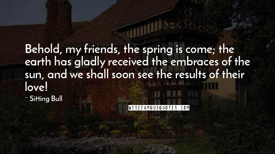 Sitting Bull Quotes: Behold, my friends, the spring is come; the earth has gladly received the embraces of the sun, and we shall soon see the results of their love!