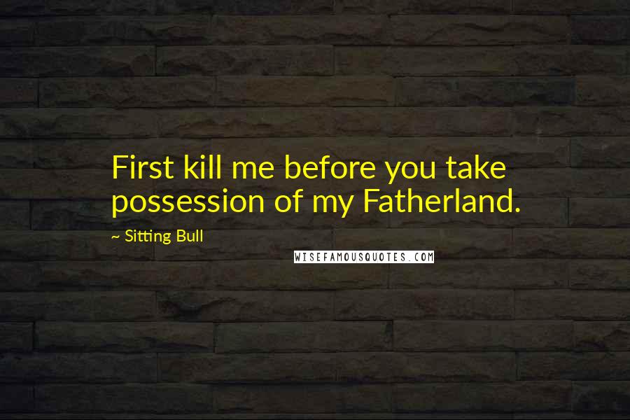 Sitting Bull Quotes: First kill me before you take possession of my Fatherland.