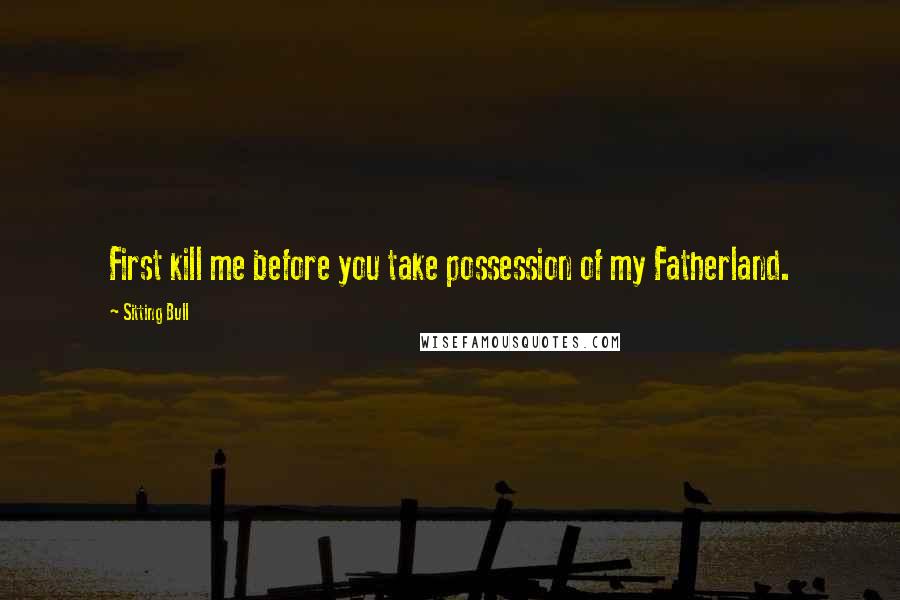Sitting Bull Quotes: First kill me before you take possession of my Fatherland.