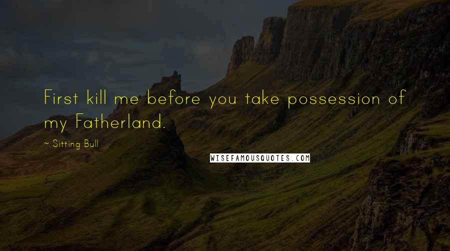 Sitting Bull Quotes: First kill me before you take possession of my Fatherland.