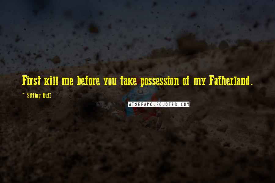 Sitting Bull Quotes: First kill me before you take possession of my Fatherland.