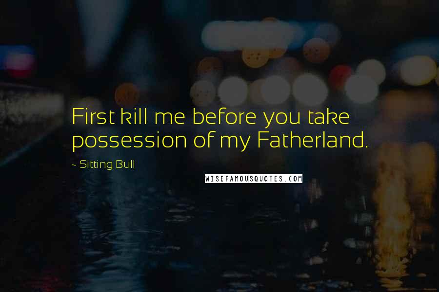 Sitting Bull Quotes: First kill me before you take possession of my Fatherland.