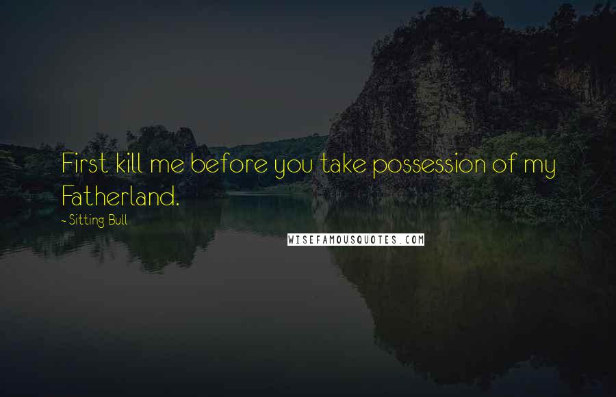 Sitting Bull Quotes: First kill me before you take possession of my Fatherland.
