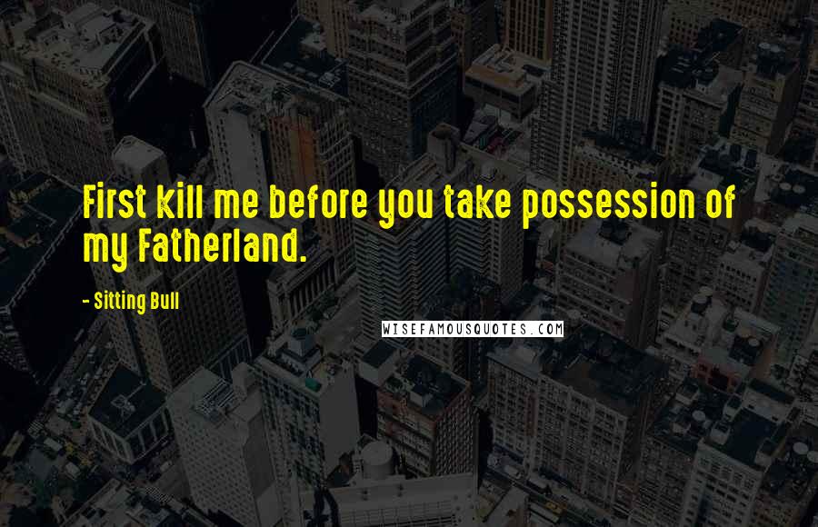 Sitting Bull Quotes: First kill me before you take possession of my Fatherland.