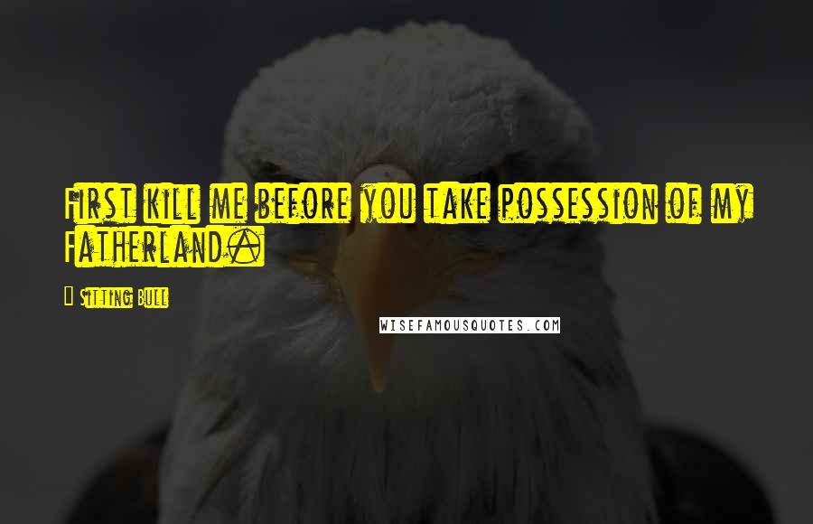 Sitting Bull Quotes: First kill me before you take possession of my Fatherland.