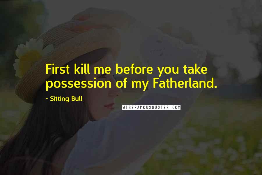 Sitting Bull Quotes: First kill me before you take possession of my Fatherland.