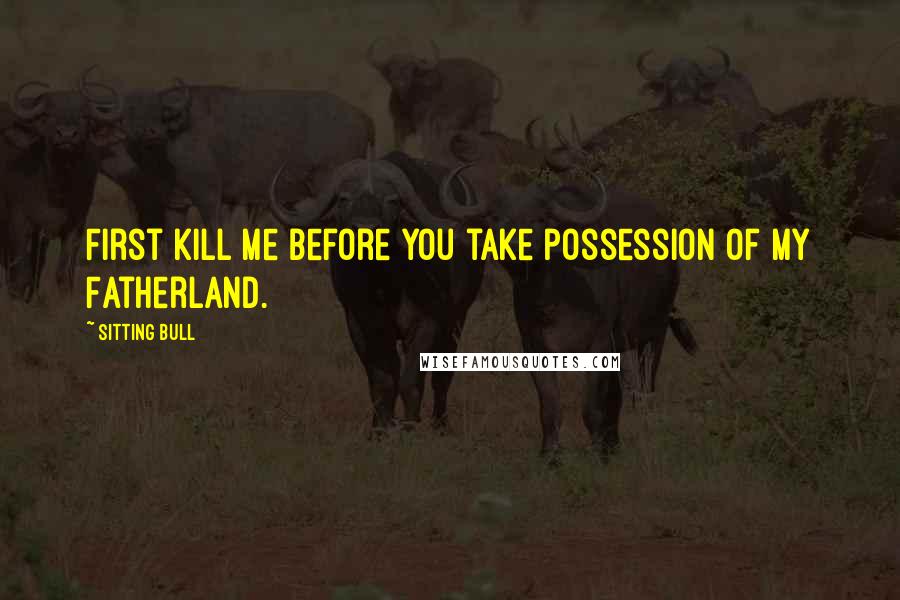Sitting Bull Quotes: First kill me before you take possession of my Fatherland.