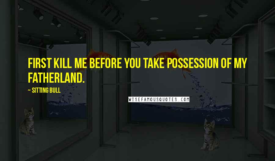 Sitting Bull Quotes: First kill me before you take possession of my Fatherland.