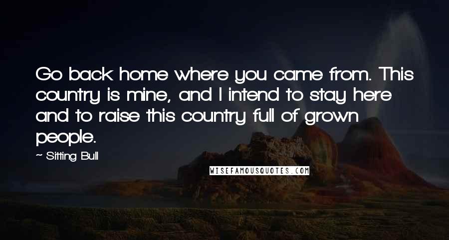 Sitting Bull Quotes: Go back home where you came from. This country is mine, and I intend to stay here and to raise this country full of grown people.