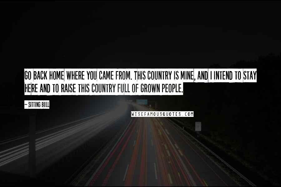 Sitting Bull Quotes: Go back home where you came from. This country is mine, and I intend to stay here and to raise this country full of grown people.