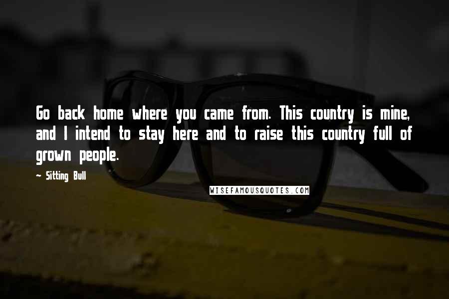 Sitting Bull Quotes: Go back home where you came from. This country is mine, and I intend to stay here and to raise this country full of grown people.