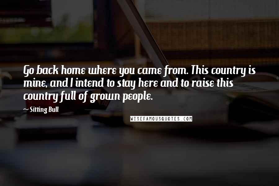 Sitting Bull Quotes: Go back home where you came from. This country is mine, and I intend to stay here and to raise this country full of grown people.