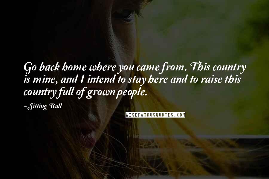 Sitting Bull Quotes: Go back home where you came from. This country is mine, and I intend to stay here and to raise this country full of grown people.