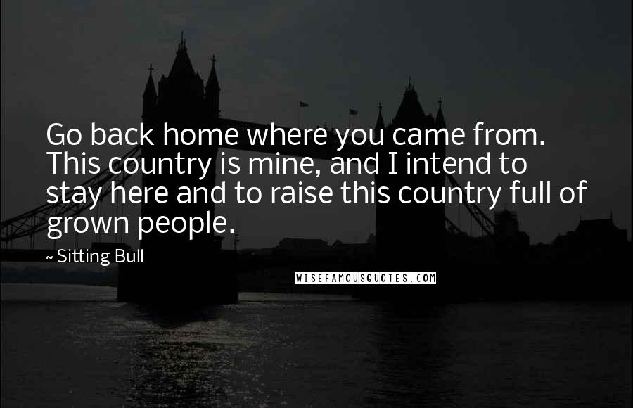 Sitting Bull Quotes: Go back home where you came from. This country is mine, and I intend to stay here and to raise this country full of grown people.