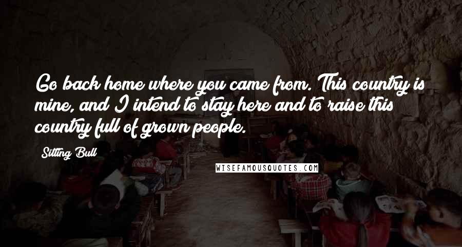 Sitting Bull Quotes: Go back home where you came from. This country is mine, and I intend to stay here and to raise this country full of grown people.