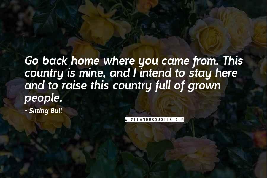 Sitting Bull Quotes: Go back home where you came from. This country is mine, and I intend to stay here and to raise this country full of grown people.