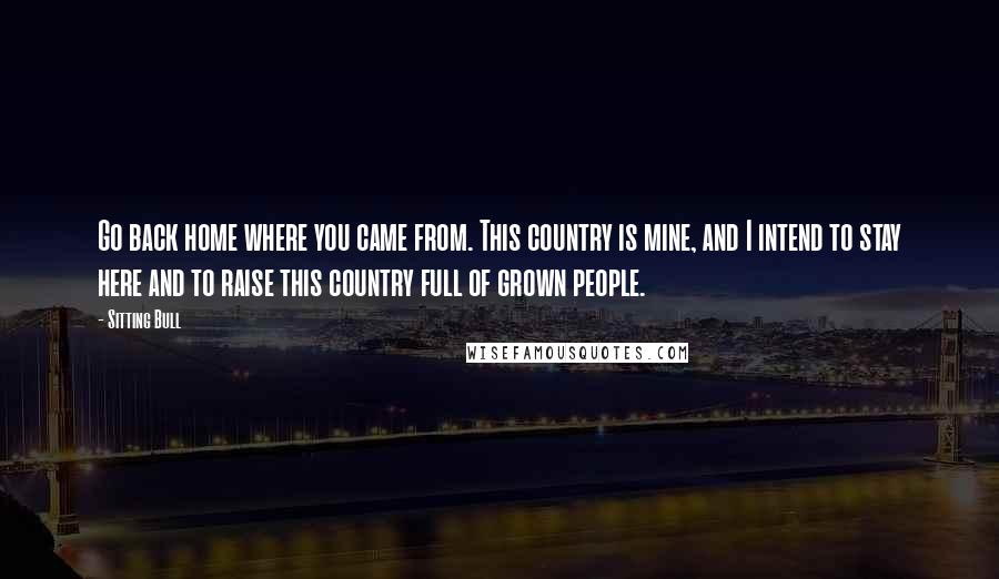 Sitting Bull Quotes: Go back home where you came from. This country is mine, and I intend to stay here and to raise this country full of grown people.