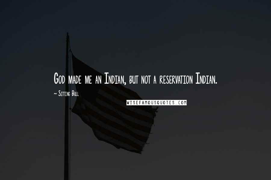 Sitting Bull Quotes: God made me an Indian, but not a reservation Indian.