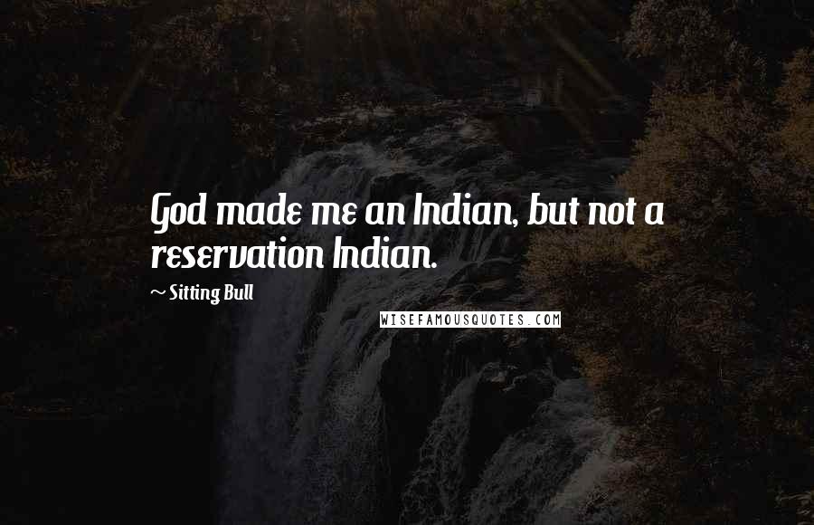 Sitting Bull Quotes: God made me an Indian, but not a reservation Indian.