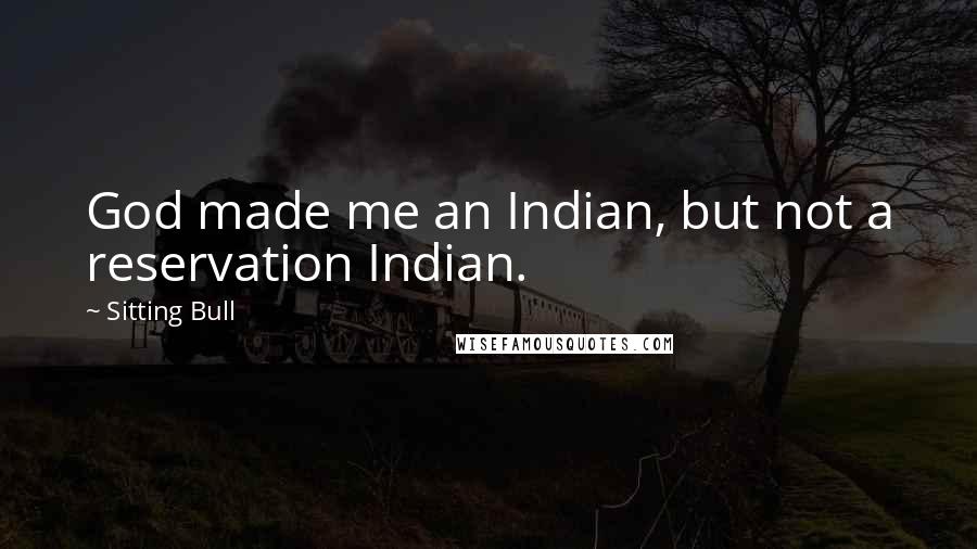 Sitting Bull Quotes: God made me an Indian, but not a reservation Indian.