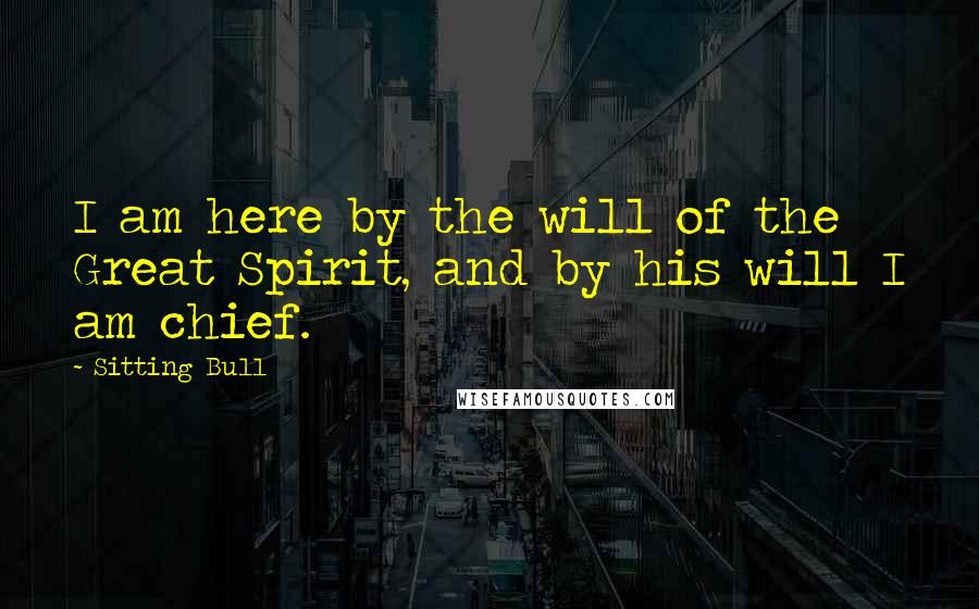 Sitting Bull Quotes: I am here by the will of the Great Spirit, and by his will I am chief.