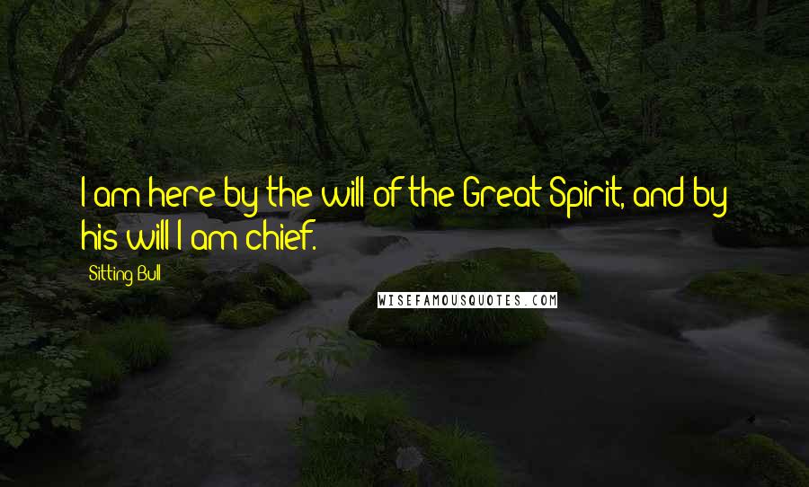 Sitting Bull Quotes: I am here by the will of the Great Spirit, and by his will I am chief.