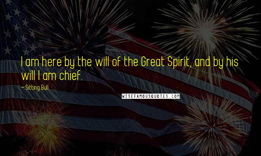 Sitting Bull Quotes: I am here by the will of the Great Spirit, and by his will I am chief.