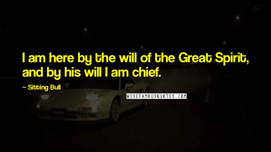 Sitting Bull Quotes: I am here by the will of the Great Spirit, and by his will I am chief.