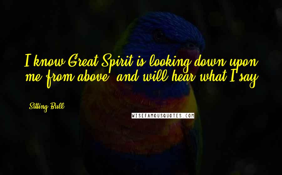 Sitting Bull Quotes: I know Great Spirit is looking down upon me from above, and will hear what I say ...