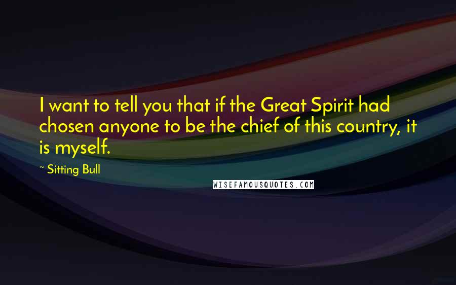 Sitting Bull Quotes: I want to tell you that if the Great Spirit had chosen anyone to be the chief of this country, it is myself.