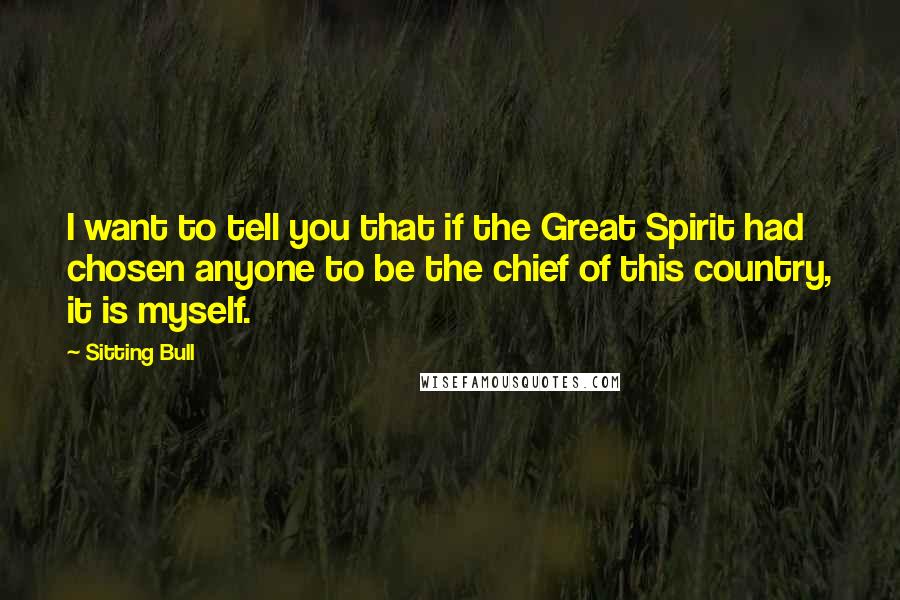 Sitting Bull Quotes: I want to tell you that if the Great Spirit had chosen anyone to be the chief of this country, it is myself.