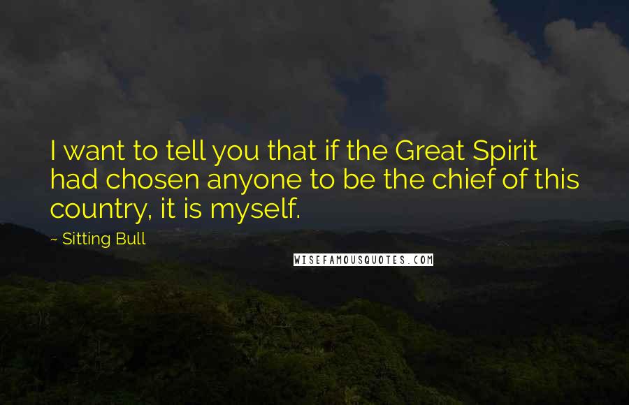 Sitting Bull Quotes: I want to tell you that if the Great Spirit had chosen anyone to be the chief of this country, it is myself.