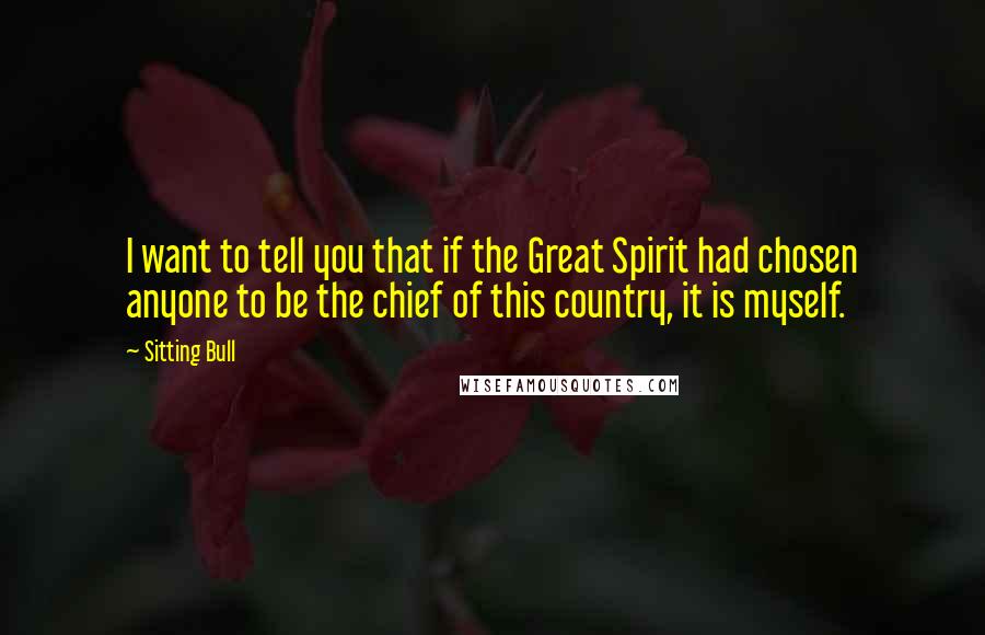 Sitting Bull Quotes: I want to tell you that if the Great Spirit had chosen anyone to be the chief of this country, it is myself.