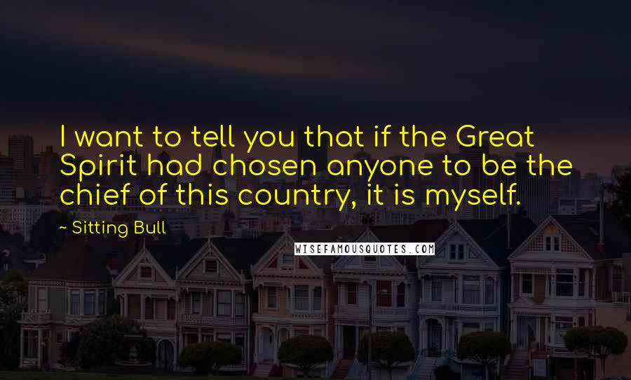 Sitting Bull Quotes: I want to tell you that if the Great Spirit had chosen anyone to be the chief of this country, it is myself.