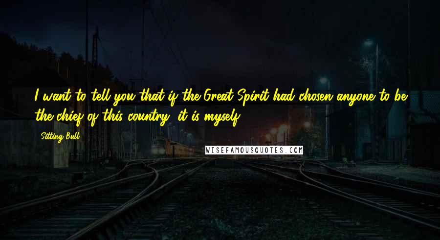 Sitting Bull Quotes: I want to tell you that if the Great Spirit had chosen anyone to be the chief of this country, it is myself.