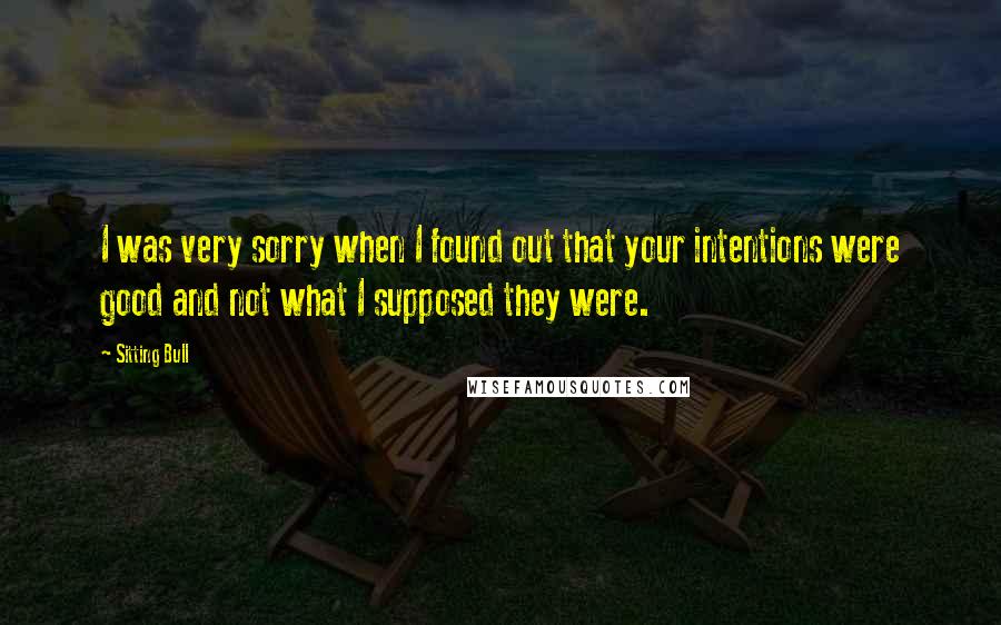 Sitting Bull Quotes: I was very sorry when I found out that your intentions were good and not what I supposed they were.