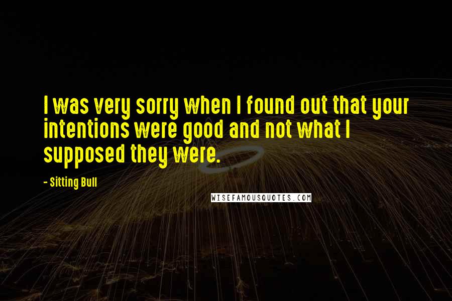 Sitting Bull Quotes: I was very sorry when I found out that your intentions were good and not what I supposed they were.