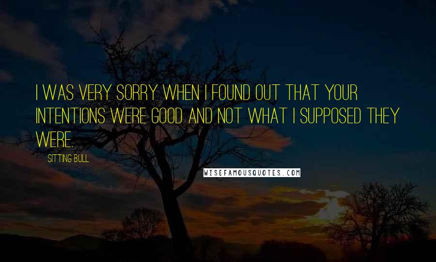 Sitting Bull Quotes: I was very sorry when I found out that your intentions were good and not what I supposed they were.