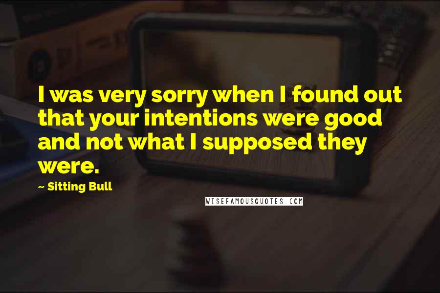 Sitting Bull Quotes: I was very sorry when I found out that your intentions were good and not what I supposed they were.